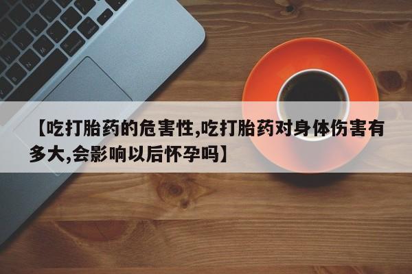 打胎药怎么买【吃打胎药的危害性,吃打胎药对身体伤害有多大,会影响以后怀孕吗】