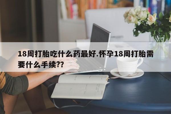 打胎药怎么买18周打胎吃什么药最好.怀孕18周打胎需要什么手续?？