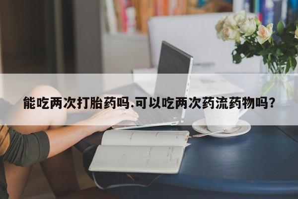 打胎药怎么买能吃两次打胎药吗.可以吃两次药流药物吗？