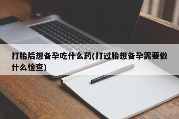 打胎药怎么买打胎后想备孕吃什么药(打过胎想备孕需要做什么检查)