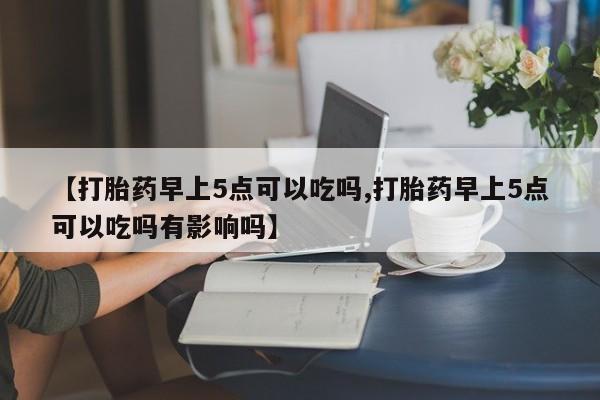 打胎药怎么买【打胎药早上5点可以吃吗,打胎药早上5点可以吃吗有影响吗】