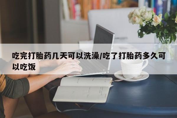 打胎药怎么买吃完打胎药几天可以洗澡/吃了打胎药多久可以吃饭