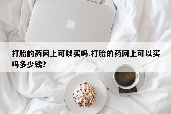 打胎药怎么买打胎的药网上可以买吗.打胎的药网上可以买吗多少钱？
