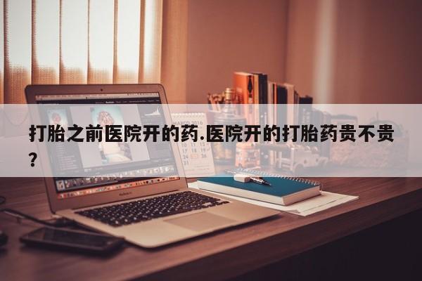 打胎药怎么买打胎之前医院开的药.医院开的打胎药贵不贵？