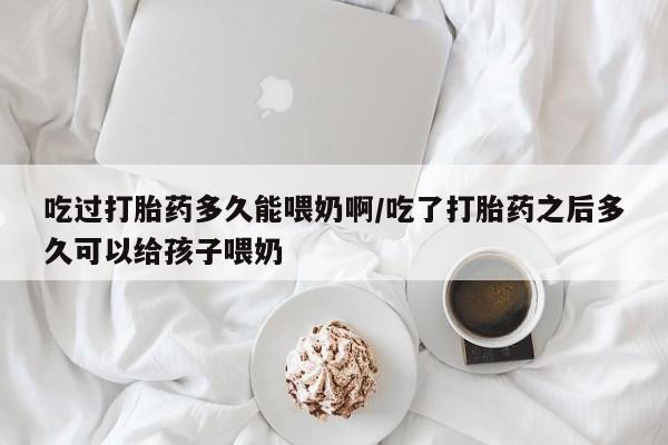 打胎药怎么买吃过打胎药多久能喂奶啊/吃了打胎药之后多久可以给孩子喂奶