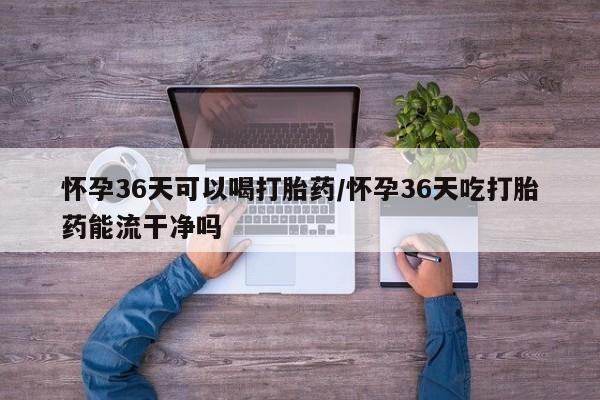 打胎药怎么买怀孕36天可以喝打胎药/怀孕36天吃打胎药能流干净吗