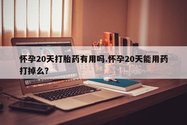 打胎药怎么买怀孕20天打胎药有用吗.怀孕20天能用药打掉么？