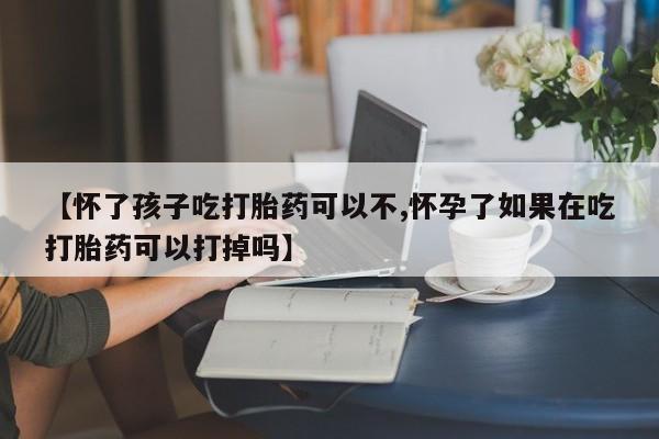 打胎药怎么买【怀了孩子吃打胎药可以不,怀孕了如果在吃打胎药可以打掉吗】