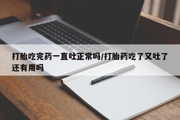 打胎药怎么买打胎吃完药一直吐正常吗/打胎药吃了又吐了还有用吗
