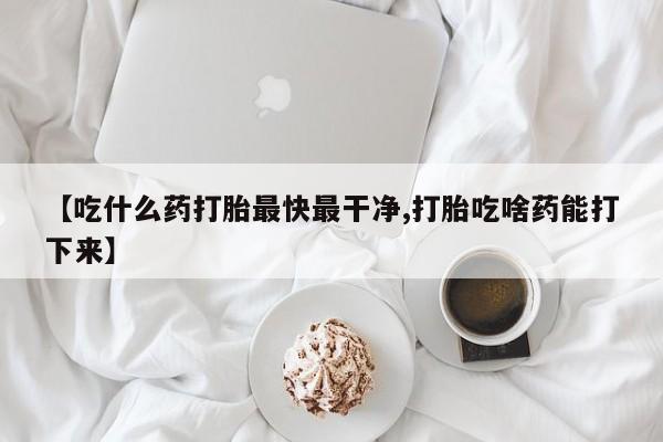 打胎药怎么买【吃什么药打胎最快最干净,打胎吃啥药能打下来】