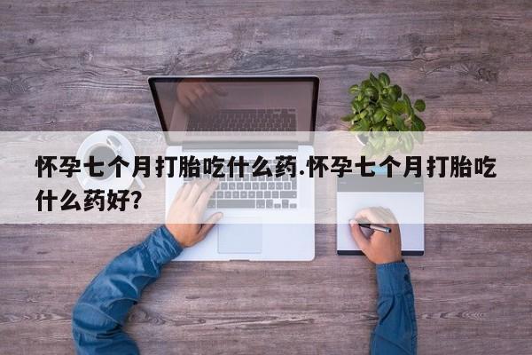 打胎药怎么买怀孕七个月打胎吃什么药.怀孕七个月打胎吃什么药好？