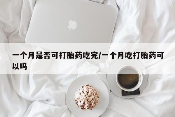 打胎药怎么买一个月是否可打胎药吃完/一个月吃打胎药可以吗
