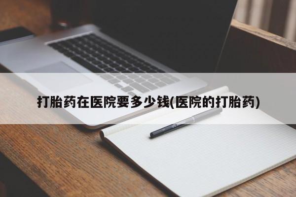 打胎药怎么买打胎药在医院要多少钱(医院的打胎药)