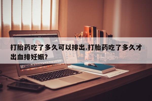 打胎药怎么买打胎药吃了多久可以排出.打胎药吃了多久才出血排妊娠？