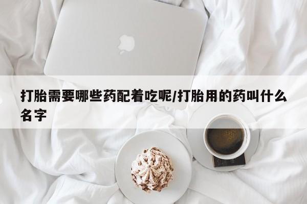 打胎药怎么买打胎需要哪些药配着吃呢/打胎用的药叫什么名字