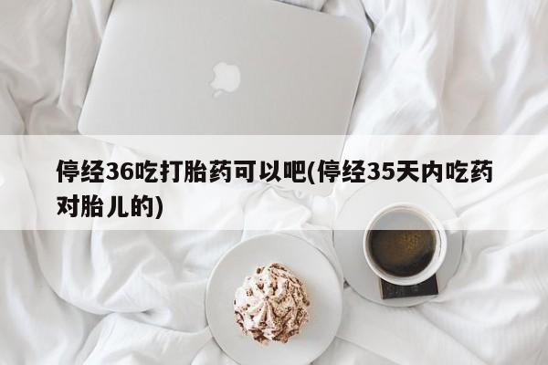 打胎药怎么买停经36吃打胎药可以吧(停经35天内吃药对胎儿的)