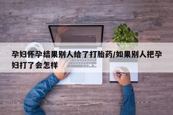 打胎药怎么买孕妇怀孕结果别人给了打胎药/如果别人把孕妇打了会怎样