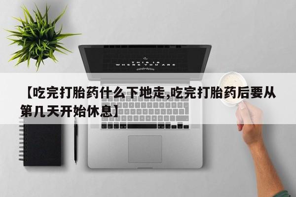 打胎药怎么买【吃完打胎药什么下地走,吃完打胎药后要从第几天开始休息】