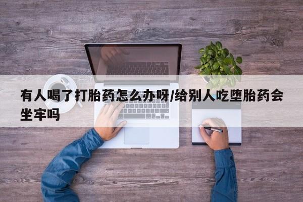 打胎药怎么买有人喝了打胎药怎么办呀/给别人吃堕胎药会坐牢吗