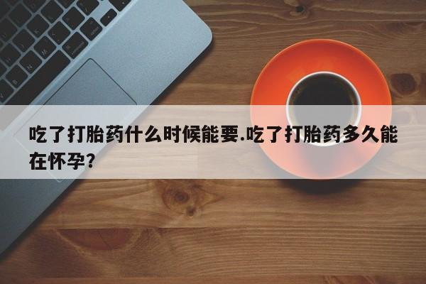 打胎药怎么买吃了打胎药什么时候能要.吃了打胎药多久能在怀孕？