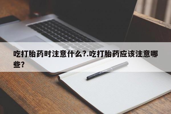 打胎药怎么买吃打胎药时注意什么?.吃打胎药应该注意哪些？
