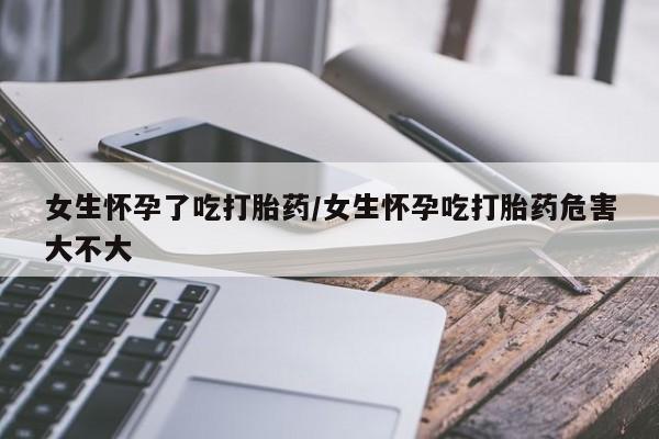 打胎药怎么买女生怀孕了吃打胎药/女生怀孕吃打胎药危害大不大