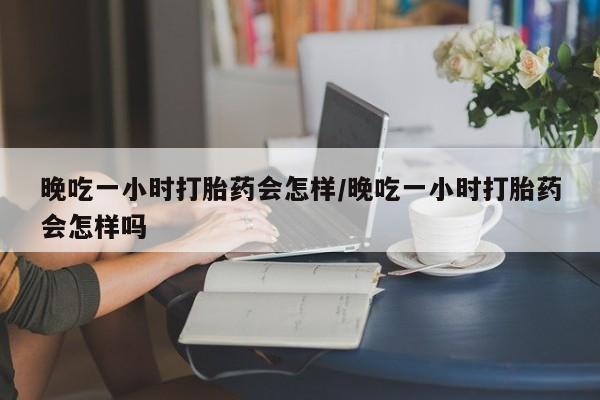 打胎药怎么买晚吃一小时打胎药会怎样/晚吃一小时打胎药会怎样吗