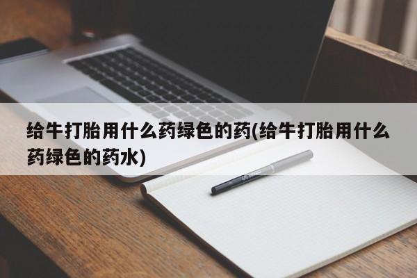 打胎药怎么买给牛打胎用什么药绿色的药(给牛打胎用什么药绿色的药水)