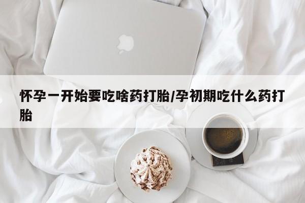 打胎药怎么买怀孕一开始要吃啥药打胎/孕初期吃什么药打胎