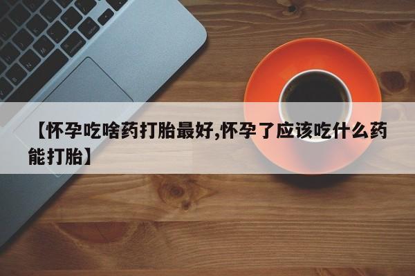 打胎药怎么买【怀孕吃啥药打胎最好,怀孕了应该吃什么药能打胎】