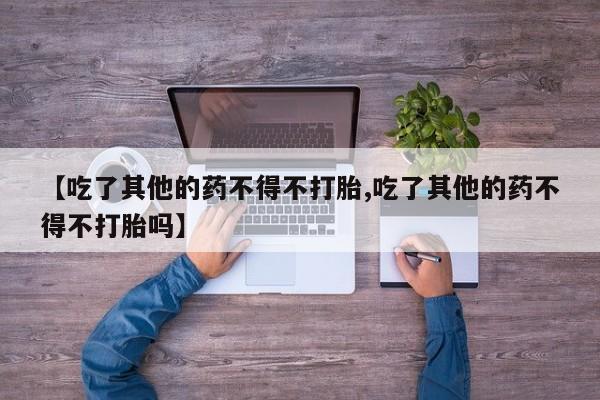 打胎药怎么买【吃了其他的药不得不打胎,吃了其他的药不得不打胎吗】