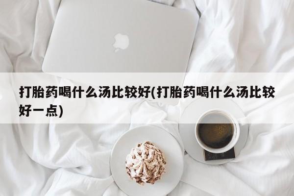 打胎药怎么买打胎药喝什么汤比较好(打胎药喝什么汤比较好一点)