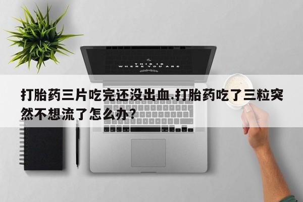 打胎药怎么买打胎药三片吃完还没出血.打胎药吃了三粒突然不想流了怎么办?