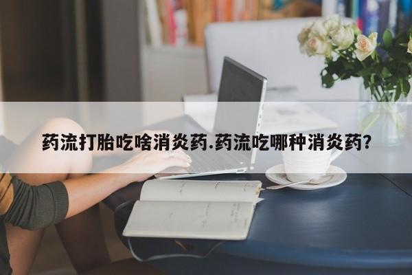 打胎药怎么买药流打胎吃啥消炎药.药流吃哪种消炎药？